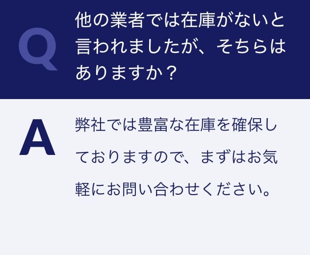 Q.他の業者では在庫がないと言われましたが、そちらはありますか？A.弊社では豊富な在庫を確保しておりますので、まずはお気軽にお問い合わせください。